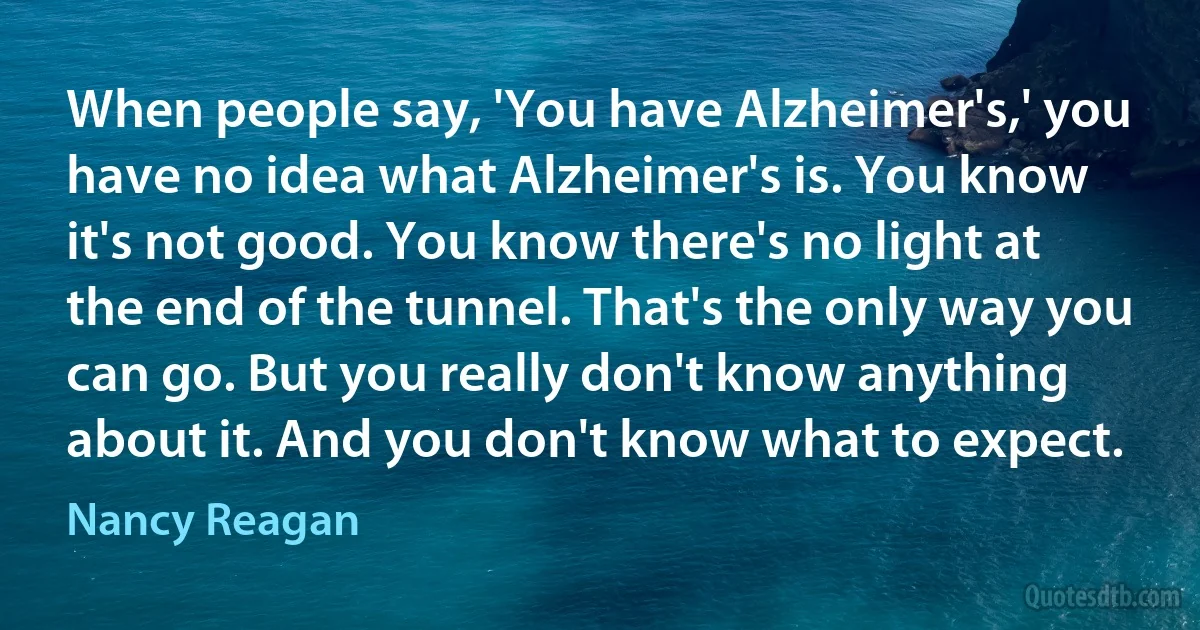 When people say, 'You have Alzheimer's,' you have no idea what Alzheimer's is. You know it's not good. You know there's no light at the end of the tunnel. That's the only way you can go. But you really don't know anything about it. And you don't know what to expect. (Nancy Reagan)