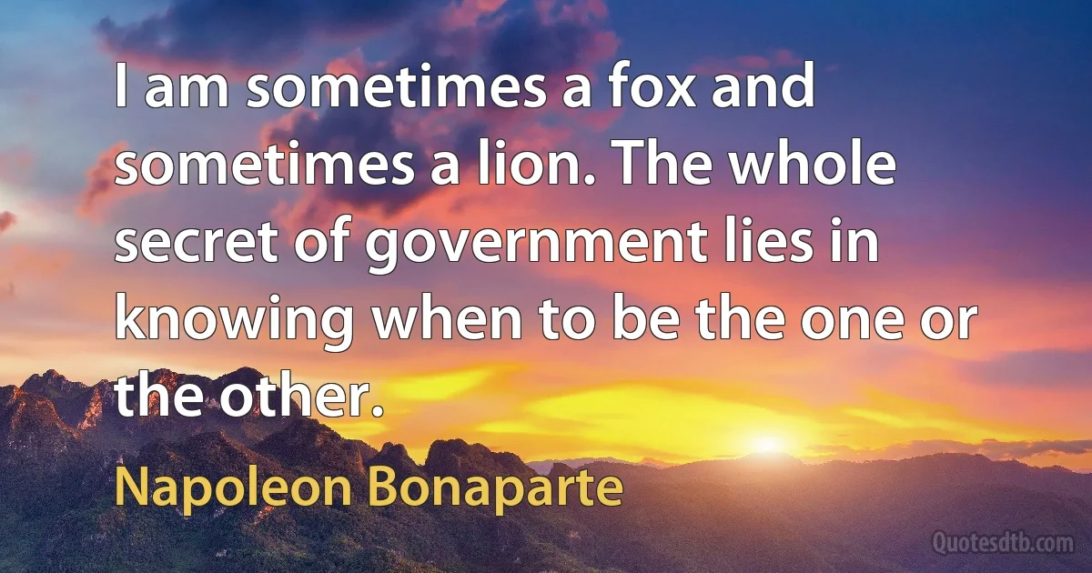 I am sometimes a fox and sometimes a lion. The whole secret of government lies in knowing when to be the one or the other. (Napoleon Bonaparte)