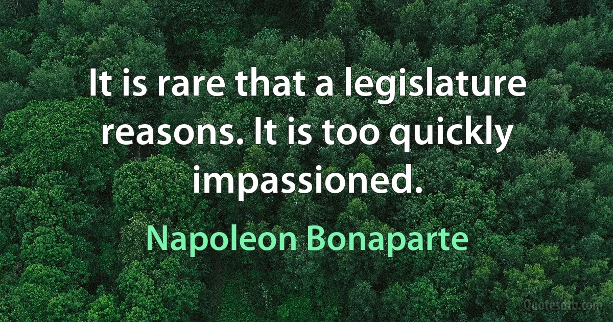 It is rare that a legislature reasons. It is too quickly impassioned. (Napoleon Bonaparte)