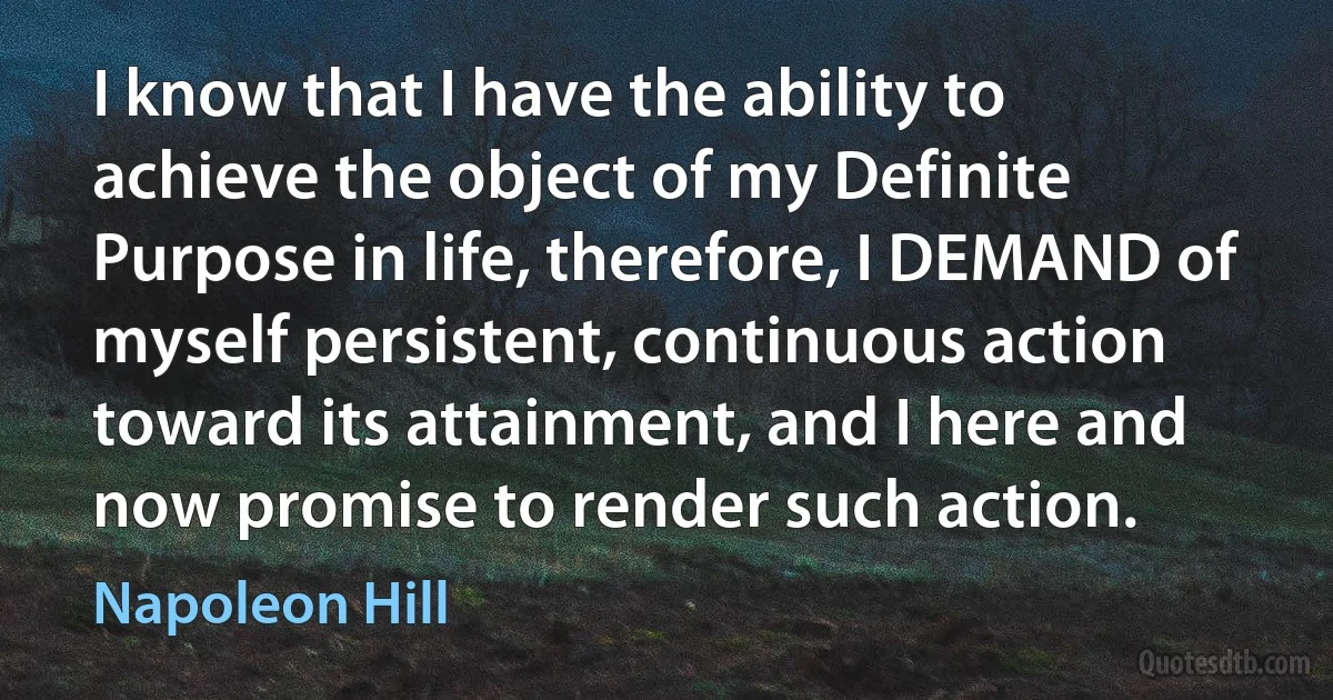 I know that I have the ability to achieve the object of my Definite Purpose in life, therefore, I DEMAND of myself persistent, continuous action toward its attainment, and I here and now promise to render such action. (Napoleon Hill)