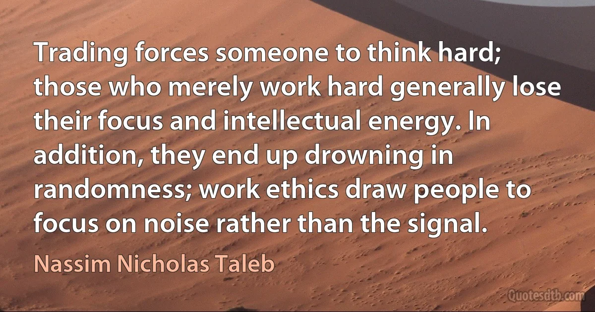 Trading forces someone to think hard; those who merely work hard generally lose their focus and intellectual energy. In addition, they end up drowning in randomness; work ethics draw people to focus on noise rather than the signal. (Nassim Nicholas Taleb)