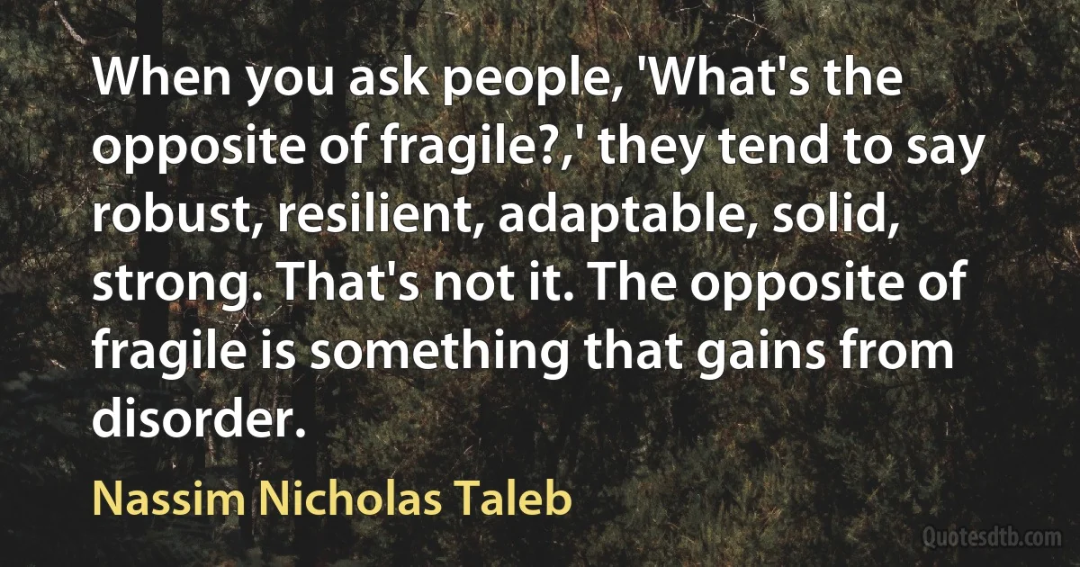 When you ask people, 'What's the opposite of fragile?,' they tend to say robust, resilient, adaptable, solid, strong. That's not it. The opposite of fragile is something that gains from disorder. (Nassim Nicholas Taleb)