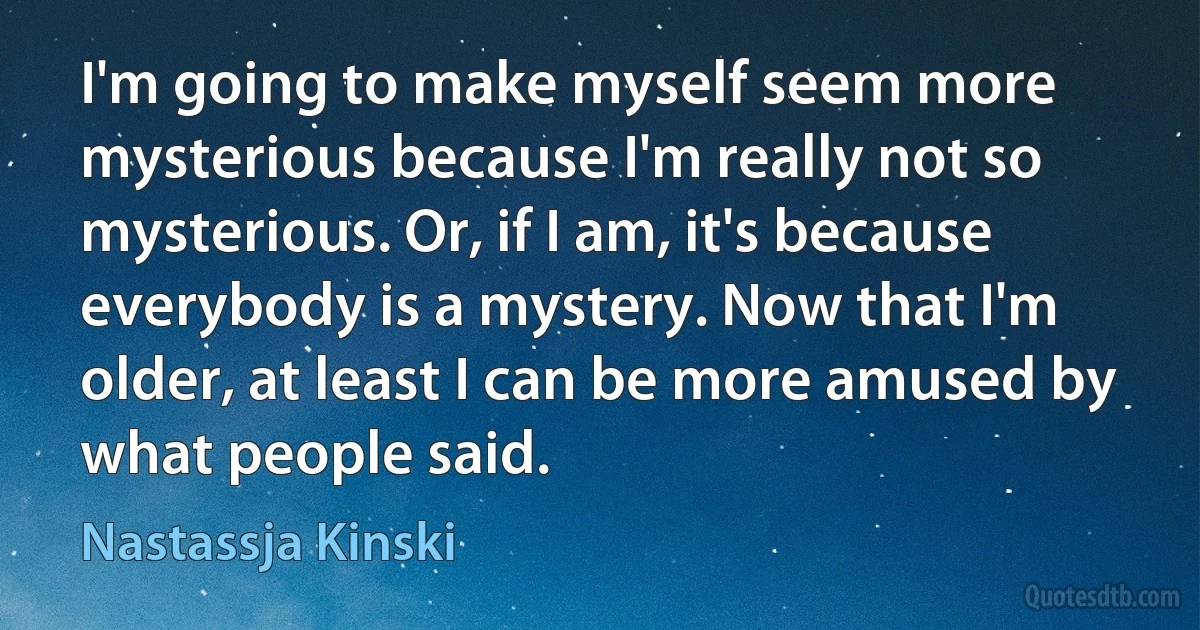 I'm going to make myself seem more mysterious because I'm really not so mysterious. Or, if I am, it's because everybody is a mystery. Now that I'm older, at least I can be more amused by what people said. (Nastassja Kinski)