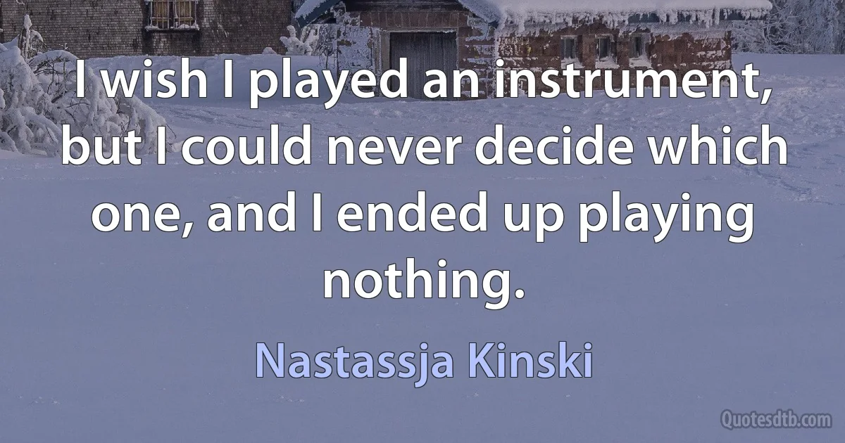 I wish I played an instrument, but I could never decide which one, and I ended up playing nothing. (Nastassja Kinski)