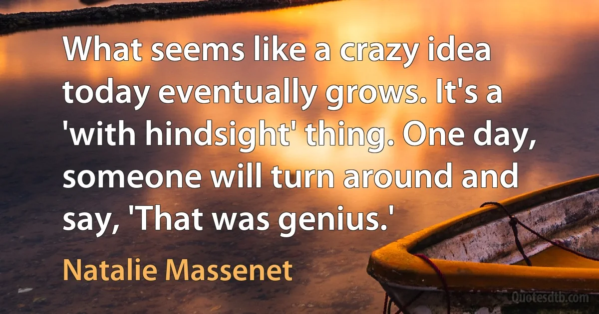 What seems like a crazy idea today eventually grows. It's a 'with hindsight' thing. One day, someone will turn around and say, 'That was genius.' (Natalie Massenet)