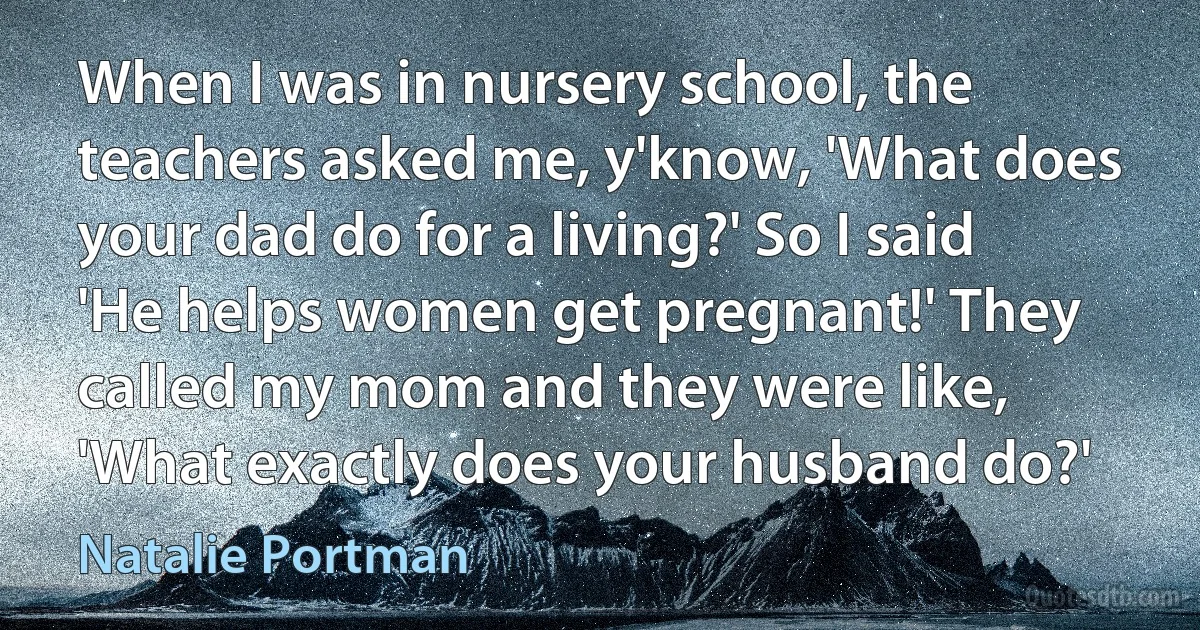 When I was in nursery school, the teachers asked me, y'know, 'What does your dad do for a living?' So I said 'He helps women get pregnant!' They called my mom and they were like, 'What exactly does your husband do?' (Natalie Portman)