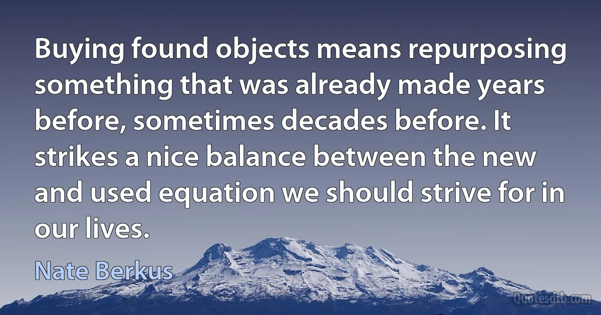 Buying found objects means repurposing something that was already made years before, sometimes decades before. It strikes a nice balance between the new and used equation we should strive for in our lives. (Nate Berkus)