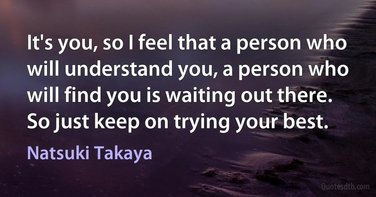 It's you, so I feel that a person who will understand you, a person who will find you is waiting out there. So just keep on trying your best. (Natsuki Takaya)