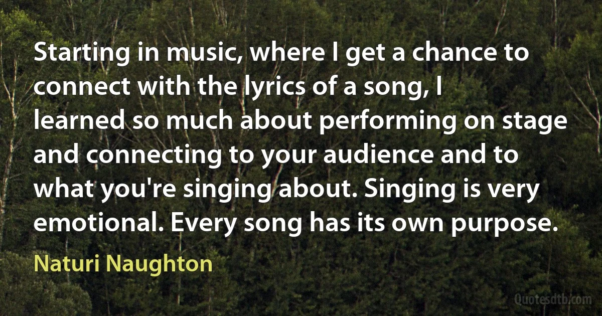 Starting in music, where I get a chance to connect with the lyrics of a song, I learned so much about performing on stage and connecting to your audience and to what you're singing about. Singing is very emotional. Every song has its own purpose. (Naturi Naughton)