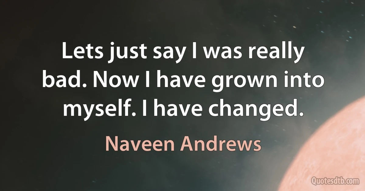 Lets just say I was really bad. Now I have grown into myself. I have changed. (Naveen Andrews)