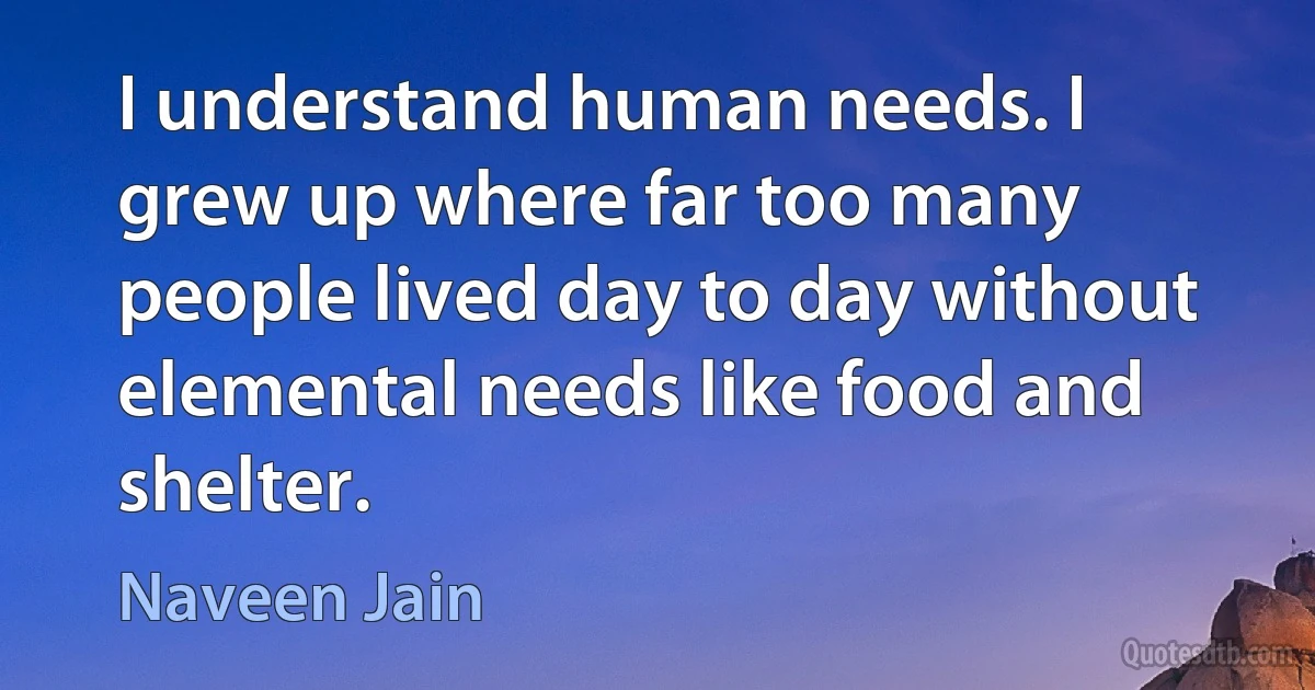 I understand human needs. I grew up where far too many people lived day to day without elemental needs like food and shelter. (Naveen Jain)