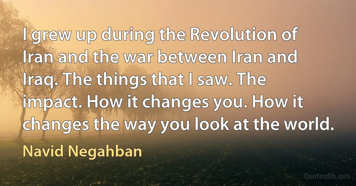 I grew up during the Revolution of Iran and the war between Iran and Iraq. The things that I saw. The impact. How it changes you. How it changes the way you look at the world. (Navid Negahban)