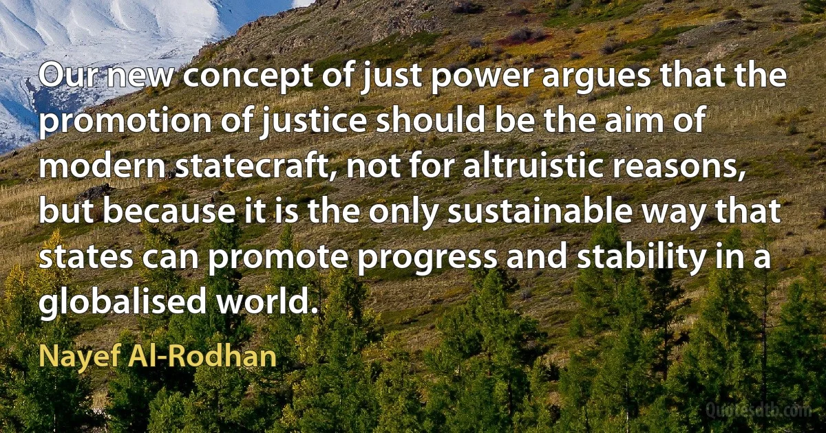 Our new concept of just power argues that the promotion of justice should be the aim of modern statecraft, not for altruistic reasons, but because it is the only sustainable way that states can promote progress and stability in a globalised world. (Nayef Al-Rodhan)