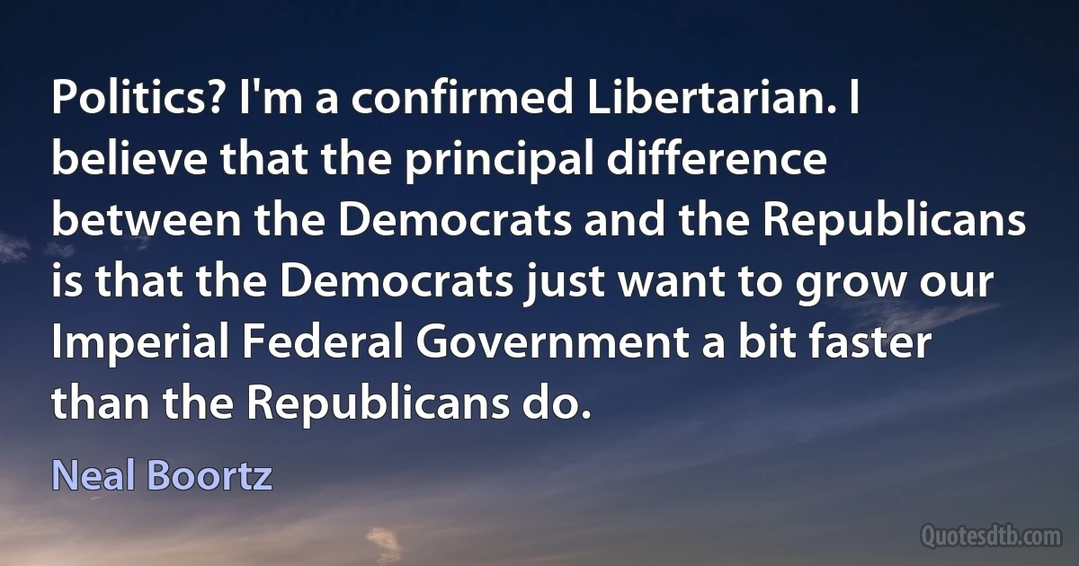 Politics? I'm a confirmed Libertarian. I believe that the principal difference between the Democrats and the Republicans is that the Democrats just want to grow our Imperial Federal Government a bit faster than the Republicans do. (Neal Boortz)