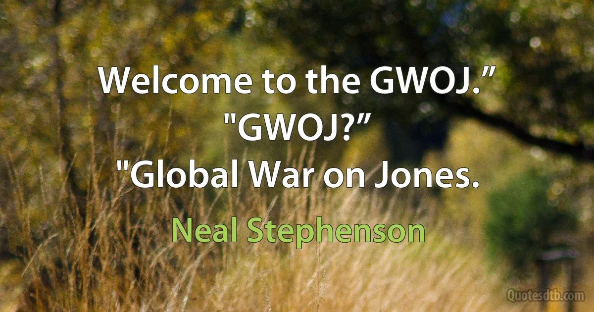 Welcome to the GWOJ.”
"GWOJ?”
"Global War on Jones. (Neal Stephenson)