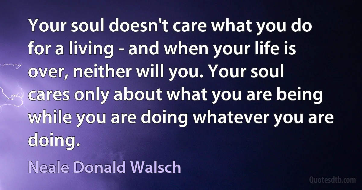 Your soul doesn't care what you do for a living - and when your life is over, neither will you. Your soul cares only about what you are being while you are doing whatever you are doing. (Neale Donald Walsch)