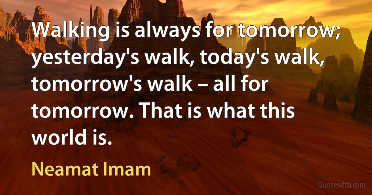 Walking is always for tomorrow; yesterday's walk, today's walk, tomorrow's walk – all for tomorrow. That is what this world is. (Neamat Imam)