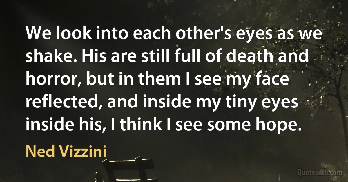 We look into each other's eyes as we shake. His are still full of death and horror, but in them I see my face reflected, and inside my tiny eyes inside his, I think I see some hope. (Ned Vizzini)