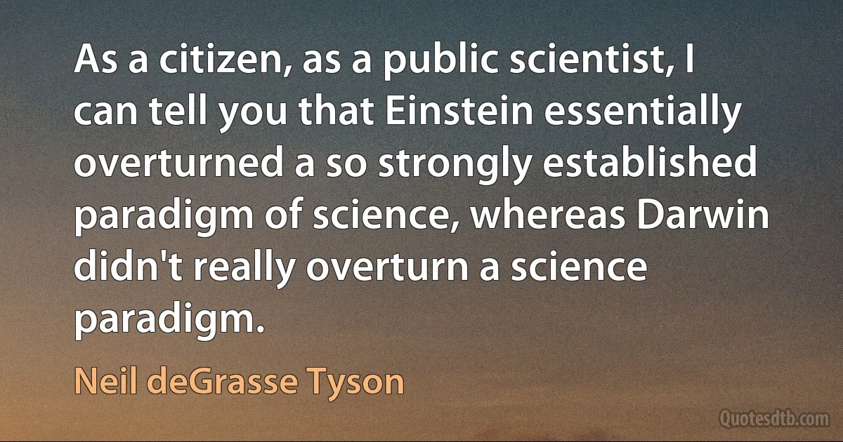 As a citizen, as a public scientist, I can tell you that Einstein essentially overturned a so strongly established paradigm of science, whereas Darwin didn't really overturn a science paradigm. (Neil deGrasse Tyson)