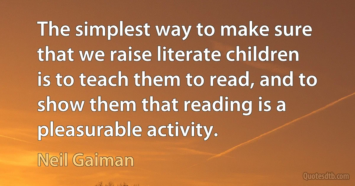 The simplest way to make sure that we raise literate children is to teach them to read, and to show them that reading is a pleasurable activity. (Neil Gaiman)