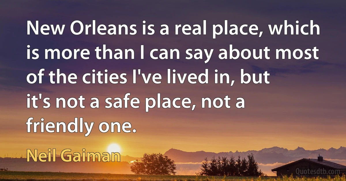 New Orleans is a real place, which is more than I can say about most of the cities I've lived in, but it's not a safe place, not a friendly one. (Neil Gaiman)