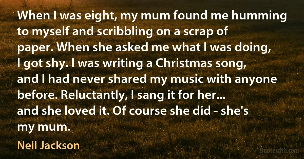 When I was eight, my mum found me humming to myself and scribbling on a scrap of paper. When she asked me what I was doing, I got shy. I was writing a Christmas song, and I had never shared my music with anyone before. Reluctantly, I sang it for her... and she loved it. Of course she did - she's my mum. (Neil Jackson)