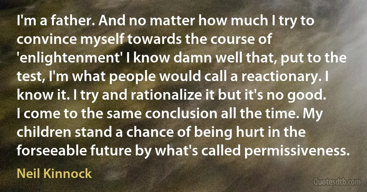 I'm a father. And no matter how much I try to convince myself towards the course of 'enlightenment' I know damn well that, put to the test, I'm what people would call a reactionary. I know it. I try and rationalize it but it's no good. I come to the same conclusion all the time. My children stand a chance of being hurt in the forseeable future by what's called permissiveness. (Neil Kinnock)
