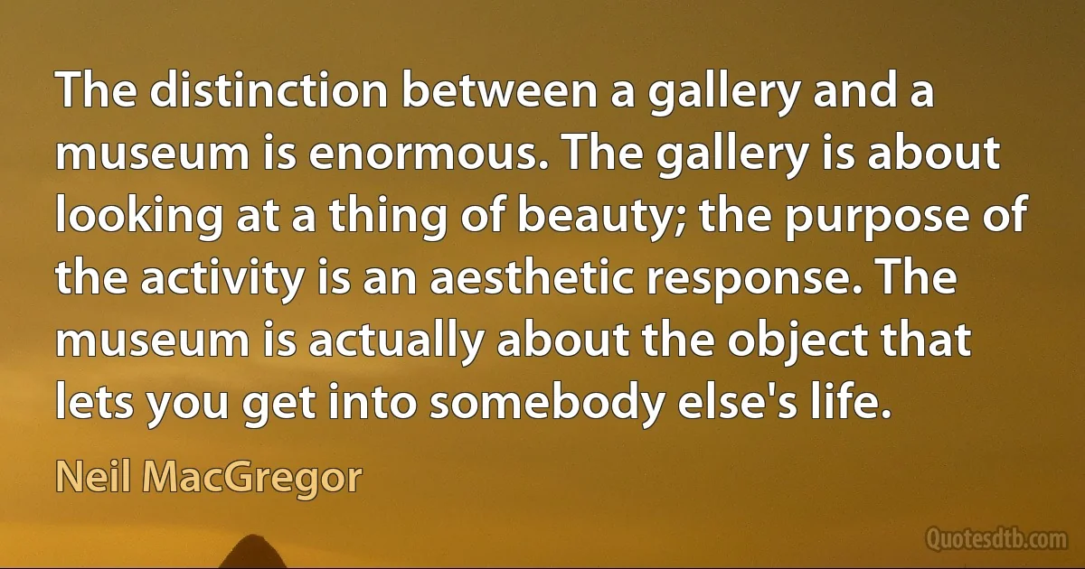 The distinction between a gallery and a museum is enormous. The gallery is about looking at a thing of beauty; the purpose of the activity is an aesthetic response. The museum is actually about the object that lets you get into somebody else's life. (Neil MacGregor)