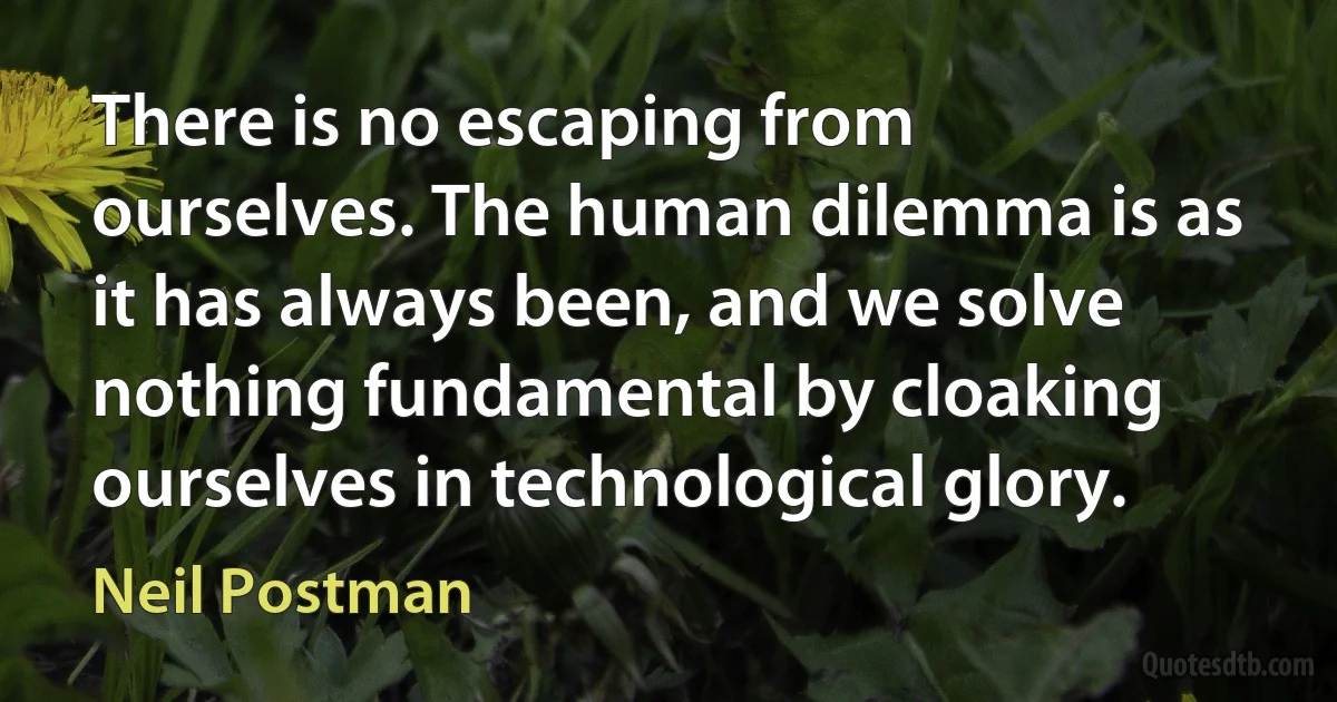 There is no escaping from ourselves. The human dilemma is as it has always been, and we solve nothing fundamental by cloaking ourselves in technological glory. (Neil Postman)