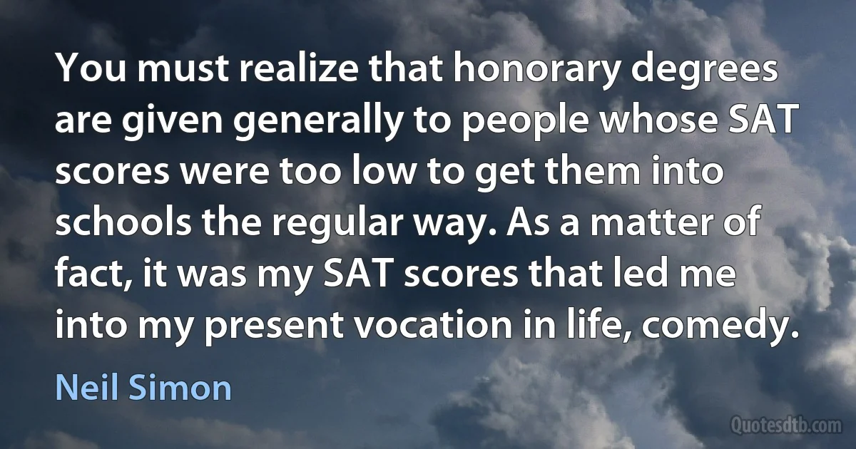 You must realize that honorary degrees are given generally to people whose SAT scores were too low to get them into schools the regular way. As a matter of fact, it was my SAT scores that led me into my present vocation in life, comedy. (Neil Simon)