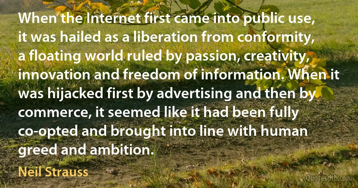 When the Internet first came into public use, it was hailed as a liberation from conformity, a floating world ruled by passion, creativity, innovation and freedom of information. When it was hijacked first by advertising and then by commerce, it seemed like it had been fully co-opted and brought into line with human greed and ambition. (Neil Strauss)