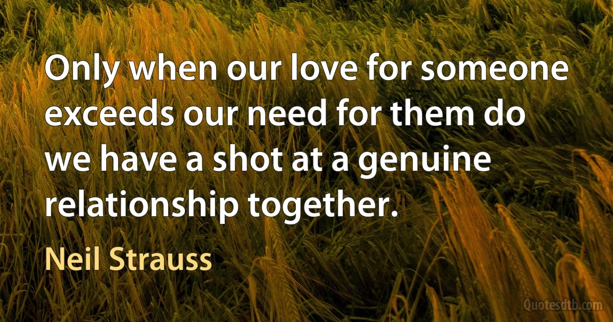 Only when our love for someone exceeds our need for them do we have a shot at a genuine relationship together. (Neil Strauss)