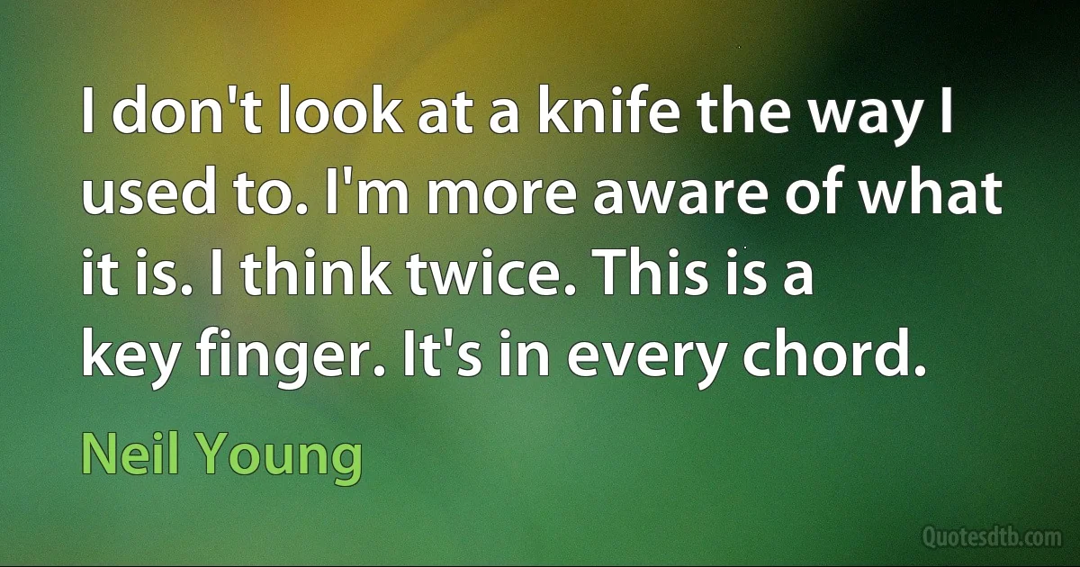 I don't look at a knife the way I used to. I'm more aware of what it is. I think twice. This is a key finger. It's in every chord. (Neil Young)