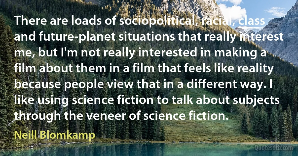 There are loads of sociopolitical, racial, class and future-planet situations that really interest me, but I'm not really interested in making a film about them in a film that feels like reality because people view that in a different way. I like using science fiction to talk about subjects through the veneer of science fiction. (Neill Blomkamp)