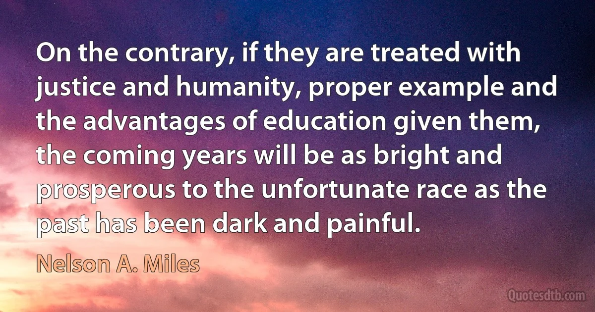 On the contrary, if they are treated with justice and humanity, proper example and the advantages of education given them, the coming years will be as bright and prosperous to the unfortunate race as the past has been dark and painful. (Nelson A. Miles)