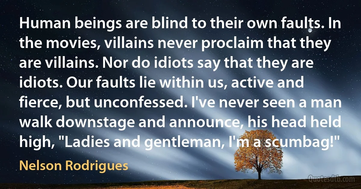 Human beings are blind to their own faults. In the movies, villains never proclaim that they are villains. Nor do idiots say that they are idiots. Our faults lie within us, active and fierce, but unconfessed. I've never seen a man walk downstage and announce, his head held high, "Ladies and gentleman, I'm a scumbag!" (Nelson Rodrigues)