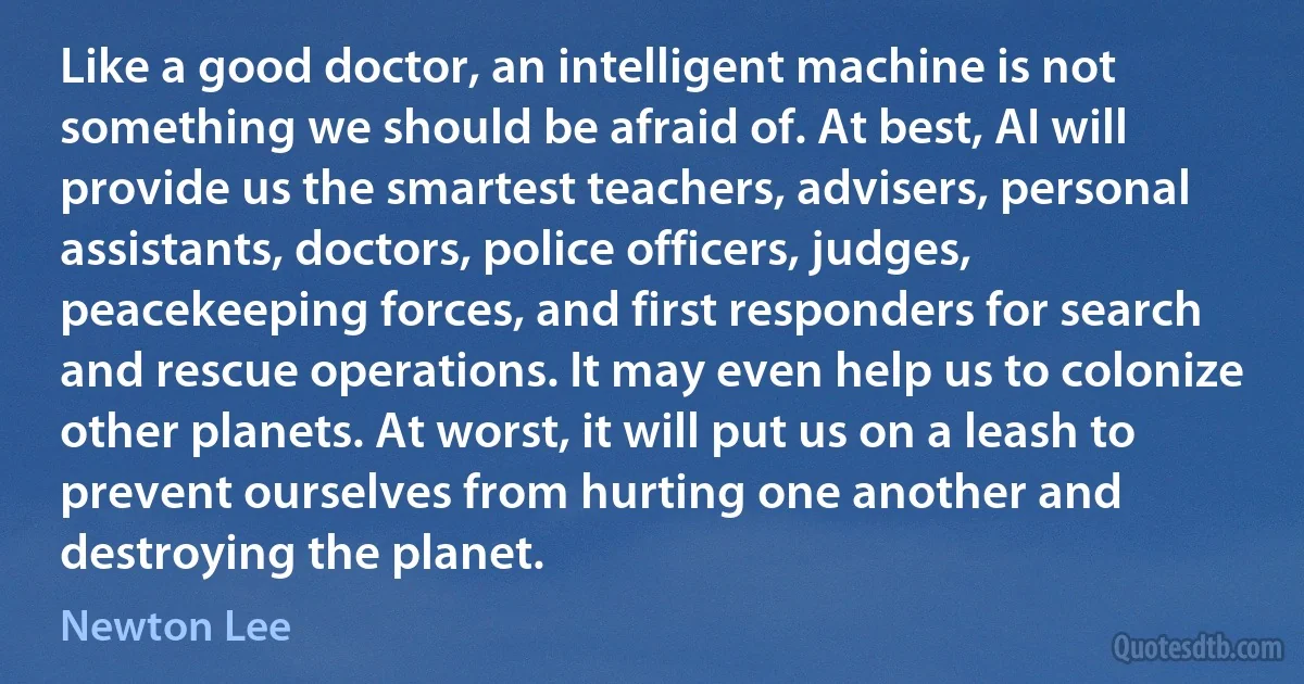 Like a good doctor, an intelligent machine is not something we should be afraid of. At best, AI will provide us the smartest teachers, advisers, personal assistants, doctors, police officers, judges, peacekeeping forces, and first responders for search and rescue operations. It may even help us to colonize other planets. At worst, it will put us on a leash to prevent ourselves from hurting one another and destroying the planet. (Newton Lee)