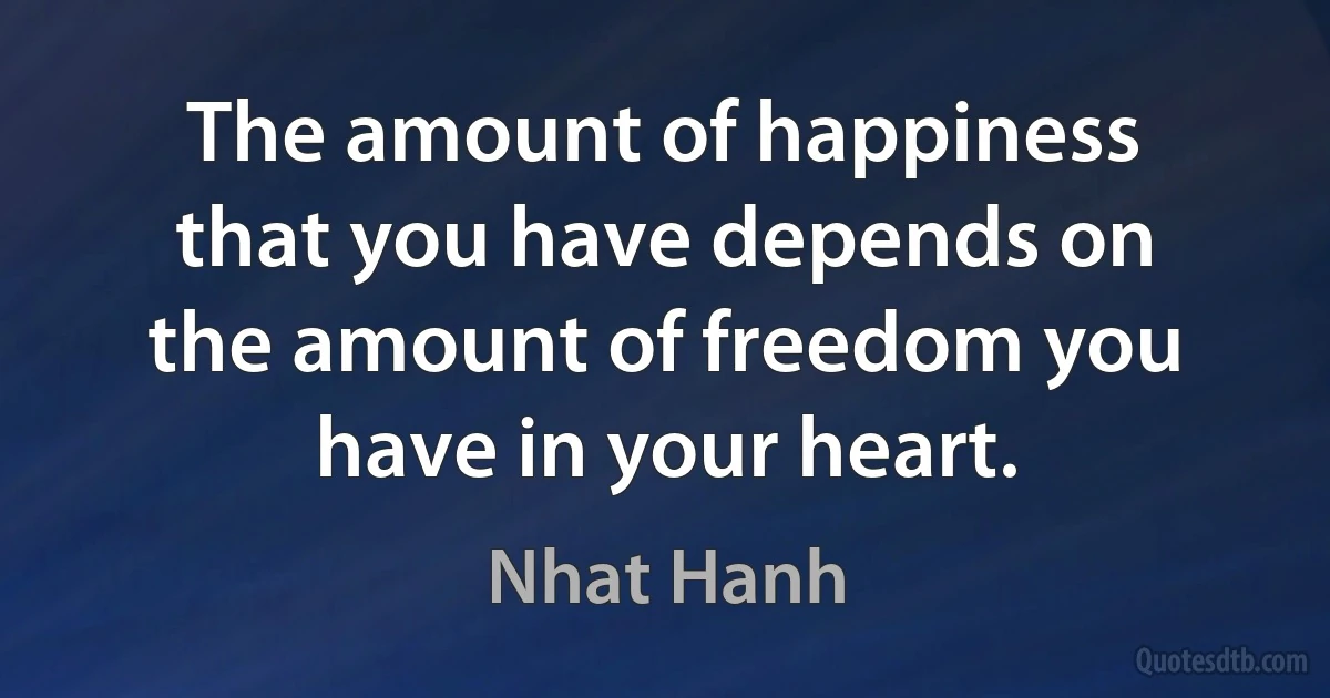 The amount of happiness that you have depends on the amount of freedom you have in your heart. (Nhat Hanh)