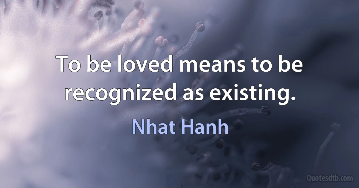 To be loved means to be recognized as existing. (Nhat Hanh)