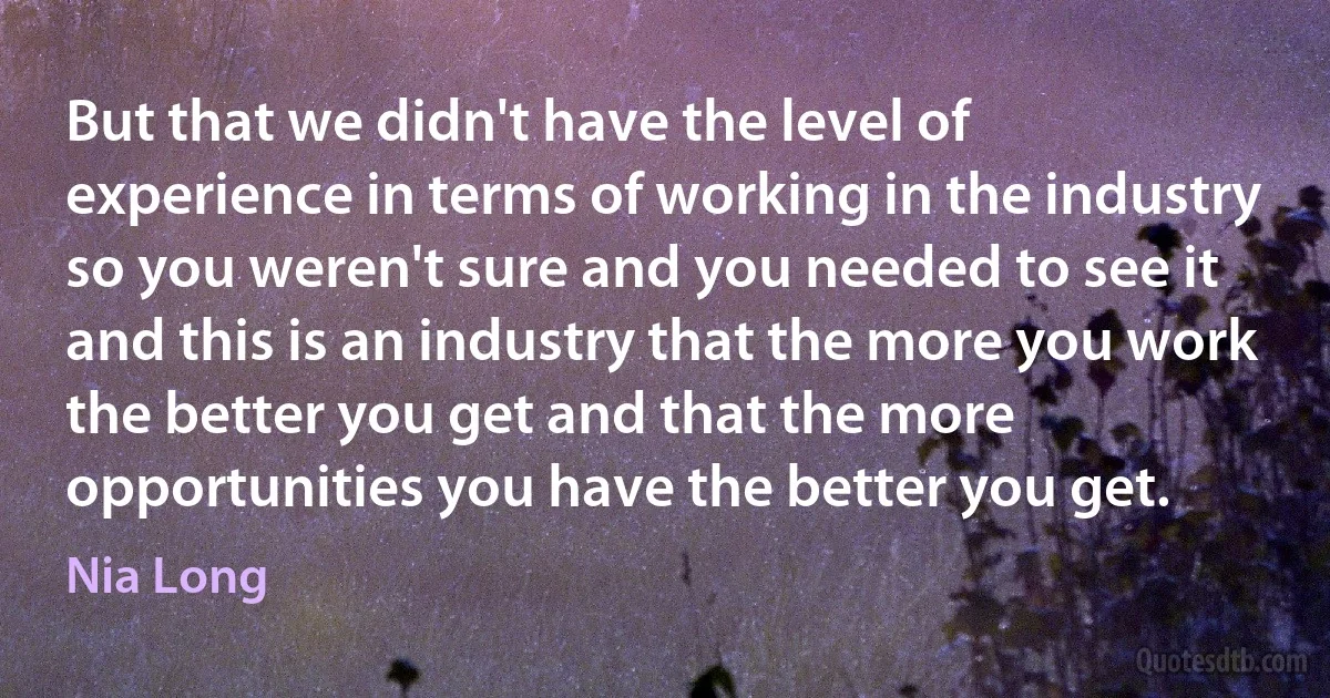 But that we didn't have the level of experience in terms of working in the industry so you weren't sure and you needed to see it and this is an industry that the more you work the better you get and that the more opportunities you have the better you get. (Nia Long)