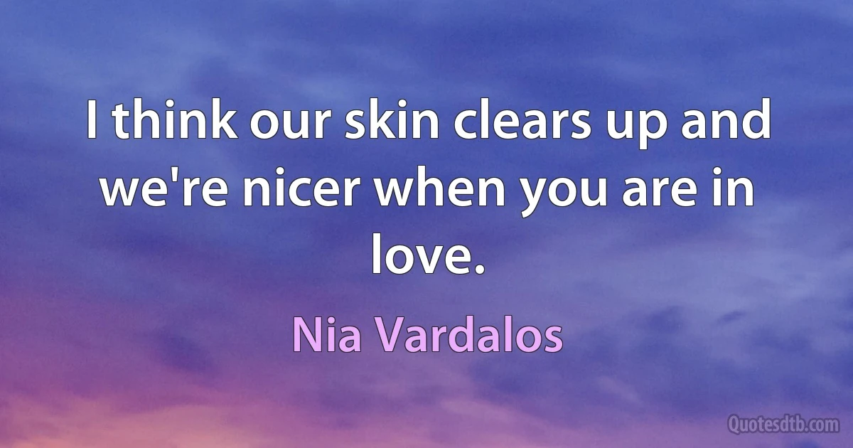 I think our skin clears up and we're nicer when you are in love. (Nia Vardalos)