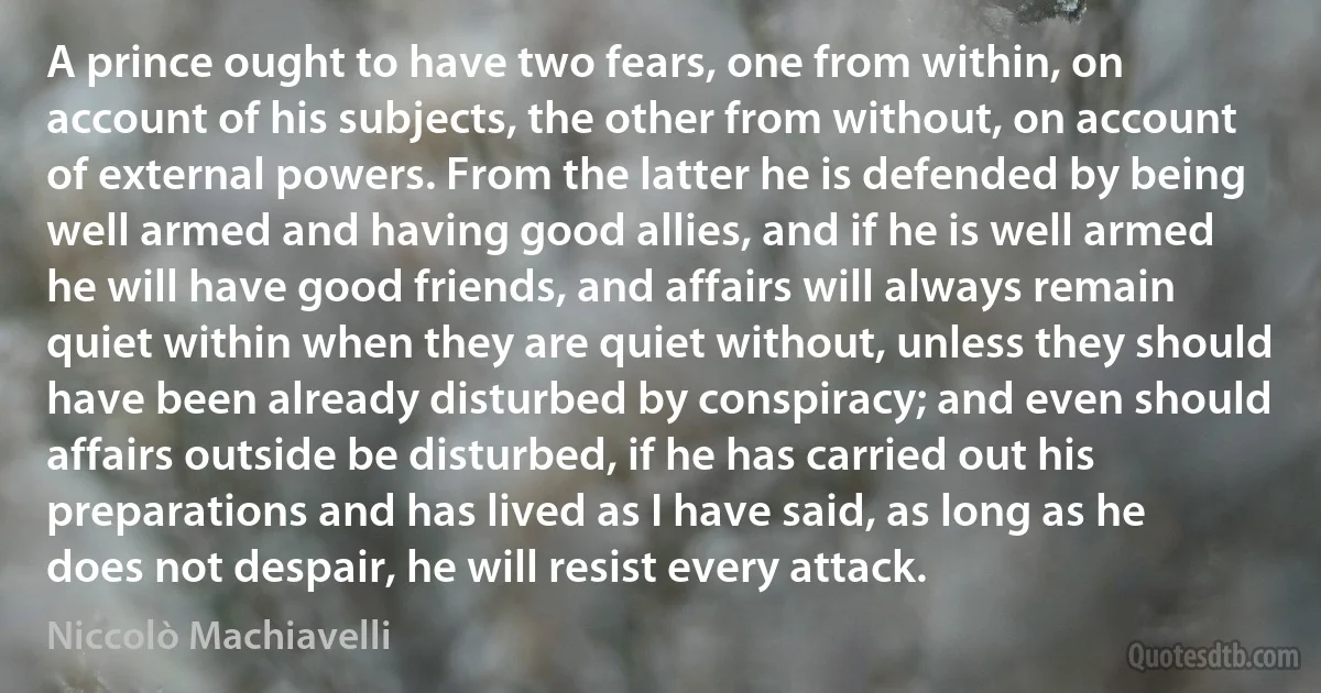 A prince ought to have two fears, one from within, on account of his subjects, the other from without, on account of external powers. From the latter he is defended by being well armed and having good allies, and if he is well armed he will have good friends, and affairs will always remain quiet within when they are quiet without, unless they should have been already disturbed by conspiracy; and even should affairs outside be disturbed, if he has carried out his preparations and has lived as I have said, as long as he does not despair, he will resist every attack. (Niccolò Machiavelli)