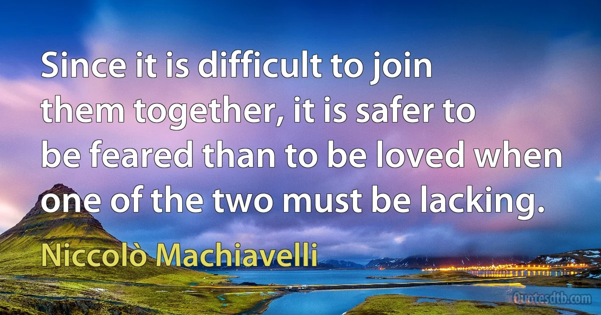 Since it is difficult to join them together, it is safer to be feared than to be loved when one of the two must be lacking. (Niccolò Machiavelli)