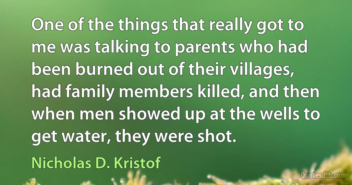 One of the things that really got to me was talking to parents who had been burned out of their villages, had family members killed, and then when men showed up at the wells to get water, they were shot. (Nicholas D. Kristof)