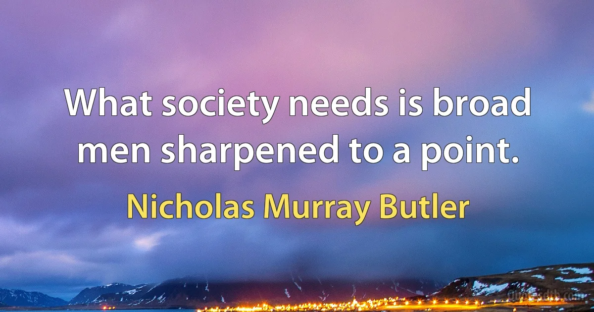 What society needs is broad men sharpened to a point. (Nicholas Murray Butler)