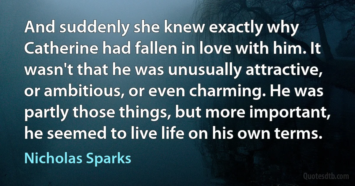 And suddenly she knew exactly why Catherine had fallen in love with him. It wasn't that he was unusually attractive, or ambitious, or even charming. He was partly those things, but more important, he seemed to live life on his own terms. (Nicholas Sparks)