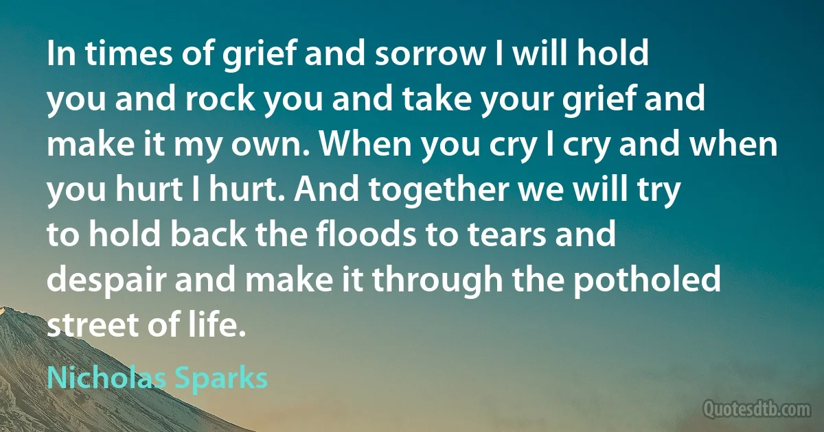 In times of grief and sorrow I will hold you and rock you and take your grief and make it my own. When you cry I cry and when you hurt I hurt. And together we will try to hold back the floods to tears and despair and make it through the potholed street of life. (Nicholas Sparks)