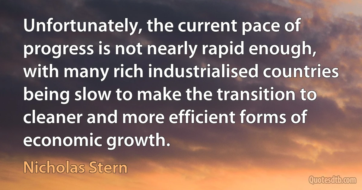 Unfortunately, the current pace of progress is not nearly rapid enough, with many rich industrialised countries being slow to make the transition to cleaner and more efficient forms of economic growth. (Nicholas Stern)