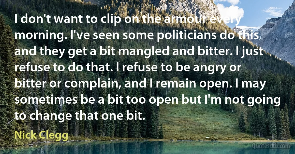 I don't want to clip on the armour every morning. I've seen some politicians do this and they get a bit mangled and bitter. I just refuse to do that. I refuse to be angry or bitter or complain, and I remain open. I may sometimes be a bit too open but I'm not going to change that one bit. (Nick Clegg)