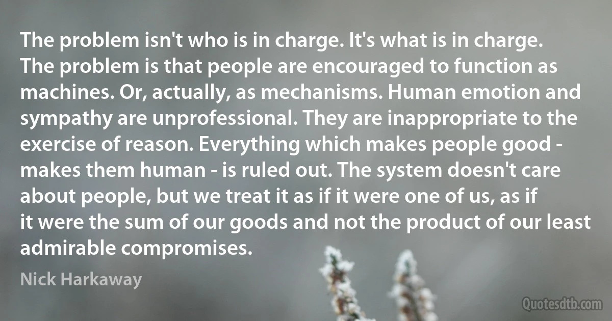 The problem isn't who is in charge. It's what is in charge. The problem is that people are encouraged to function as machines. Or, actually, as mechanisms. Human emotion and sympathy are unprofessional. They are inappropriate to the exercise of reason. Everything which makes people good - makes them human - is ruled out. The system doesn't care about people, but we treat it as if it were one of us, as if it were the sum of our goods and not the product of our least admirable compromises. (Nick Harkaway)